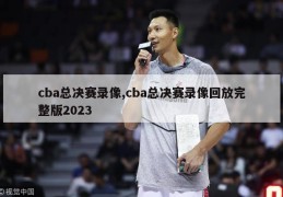 cba总决赛录像,cba总决赛录像回放完整版2023