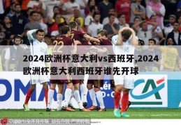 2024欧洲杯意大利vs西班牙,2024欧洲杯意大利西班牙谁先开球