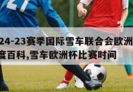 2024-23赛季国际雪车联合会欧洲杯-百度百科,雪车欧洲杯比赛时间