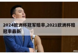 2024欧洲杯冠军赔率,2021欧洲杯赔冠率最新