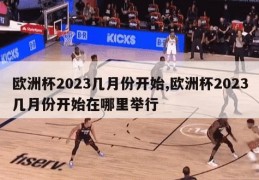 欧洲杯2023几月份开始,欧洲杯2023几月份开始在哪里举行