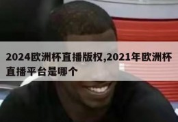 2024欧洲杯直播版权,2021年欧洲杯直播平台是哪个